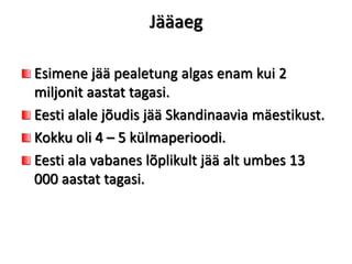 Jääaeg
Esimene jää pealetung algas enam kui 2
miljonit aastat tagasi.
Eesti alale jõudis jää Skandinaavia mäestikust.
Kokku oli 4 – 5 külmaperioodi.
Eesti ala vabanes lõplikult jää alt umbes 13
000 aastat tagasi.
 
