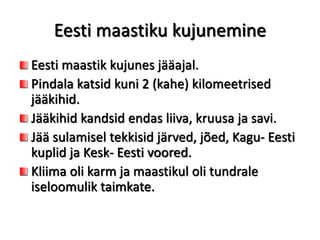 Eesti maastiku kujunemine
Eesti maastik kujunes jääajal.
Pindala katsid kuni 2 (kahe) kilomeetrised
jääkihid.
Jääkihid kandsid endas liiva, kruusa ja savi.
Jää sulamisel tekkisid järved, jõed, Kagu- Eesti
kuplid ja Kesk- Eesti voored.
Kliima oli karm ja maastikul oli tundrale
iseloomulik taimkate.
 