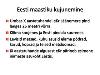 Eesti maastiku kujunemine
Umbes X aastatuhandel eKr Läänemere pind
langes 25 meetri võrra.
Kliima soojenes ja Eesti pindala suurenes.
Levisid metsad, kuhu asusid elama põdrad,
karud, koprad ja teised metsloomad.
IX aastatuhande algusest eKr pärineb esimene
inimeste asukoht Eestis.
 