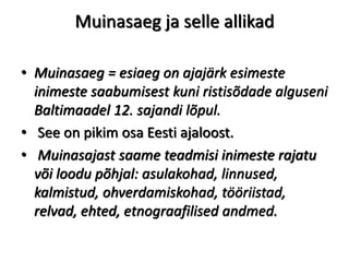 Muinasaeg ja selle allikad
• Muinasaeg = esiaeg on ajajärk esimeste
inimeste saabumisest kuni ristisõdade alguseni
Baltimaadel 12. sajandi lõpul.
• See on pikim osa Eesti ajaloost.
• Muinasajast saame teadmisi inimeste rajatu
või loodu põhjal: asulakohad, linnused,
kalmistud, ohverdamiskohad, tööriistad,
relvad, ehted, etnograafilised andmed.
 