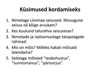Küsimused kordamiseks
1. Nimetage Liivimaa seisused. Missugune
seisus oli kõige arvukam?
2. Kes kuulusid talurahva seisusesse?
3. Nimetade ja iseloomustage talupoegade
rühmad.
4. Mis on mõis? Milleks hakati mõisaid
laiendama?
5. Seletage mõisted “teokohustus”,
“sunnismaisus”, “pärisorjus”.
 