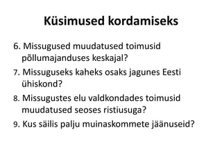 Küsimused kordamiseks
6. Missugused muudatused toimusid
põllumajanduses keskajal?
7. Missuguseks kaheks osaks jagunes Eesti
ühiskond?
8. Missugustes elu valdkondades toimusid
muudatused seoses ristiusuga?
9. Kus säilis palju muinaskommete jäänuseid?
 