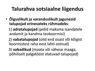 Talurahva sotsiaalne liigendus
• Õiguslikult ja varanduslikult jagunesid
talupojad erinevateks rühmadeks:
1) adratalupojad (pidid maksma isandatele
andamit ja kandma teokoormisi)
2) vabatalupojad (olid end osast või kõigist
koormistest raha eest lahti ostnud)
3) vabadikud (maata või vähese maaga,
põhiliselt palgatööst elatuvad talupojad)
 