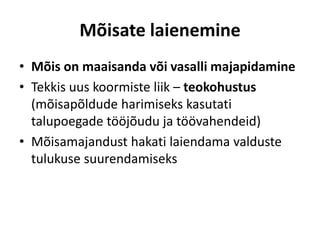 Mõisate laienemine
• Mõis on maaisanda või vasalli majapidamine
• Tekkis uus koormiste liik – teokohustus
(mõisapõldude harimiseks kasutati
talupoegade tööjõudu ja töövahendeid)
• Mõisamajandust hakati laiendama valduste
tulukuse suurendamiseks
 