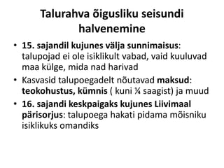 Talurahva õigusliku seisundi
halvenemine
• 15. sajandil kujunes välja sunnimaisus:
talupojad ei ole isiklikult vabad, vaid kuuluvad
maa külge, mida nad harivad
• Kasvasid talupoegadelt nõutavad maksud:
teokohustus, kümnis ( kuni ¼ saagist) ja muud
• 16. sajandi keskpaigaks kujunes Liivimaal
pärisorjus: talupoega hakati pidama mõisniku
isiklikuks omandiks
 