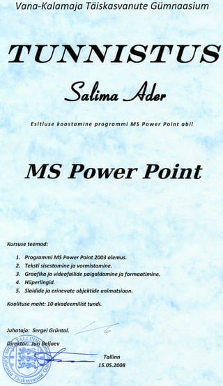 Vana-Kalamaja Tdiskasvanute Gumnaasium




TUWJVISTUS

         Esitluse koostamine programmi MS Power Point abil




       MS Power Point

Kursuse teemad:

   1. Programmi MS Power Point 2003 olemus.
   2. Teksti sisestamine ja vormistamine.
   3. Graafika ja videofailide paigaldamine ja formaatimine.
   4. Huperlingid.
   5. Slaidideja erinevate objektide animatsioon.

Koolituse maht: 10 akadeemilist tundi.



Juhataja: Sergei Griintal.

            r; Beljaev
                         2
                                         Tallinn
                                    15.05.2008
 