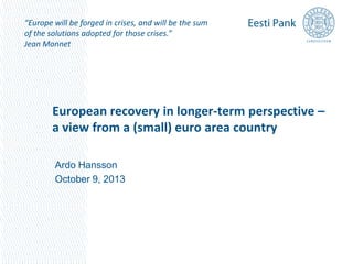 “Europe will be forged in crises, and will be the sum
of the solutions adopted for those crises.”
Jean Monnet

European recovery in longer-term perspective –
a view from a (small) euro area country
Ardo Hansson
October 9, 2013

 