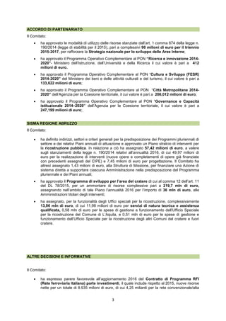 3
ACCORDO DI PARTENARIATO
Il Comitato:
 ha approvato le modalità di utilizzo delle risorse stanziate dall’art. 1 comma 674 della legge n.
190/2014 (legge di stabilità per il 2015), pari a complessivi 90 milioni di euro per il triennio
2015-2017, per rafforzare la Strategia nazionale per lo sviluppo delle Aree Interne;
 ha approvato il Programma Operativo Complementare al PON “Ricerca e innovazione 2014-
2020”- Ministero dell’Istruzione, dell’Università e della Ricerca il cui valore è pari a 412
milioni di euro.
 ha approvato il Programma Operativo Complementare al PON “Cultura e Sviluppo (FESR)
2014-2020” del Ministero dei beni e delle attività culturali e del turismo, il cui valore è pari a
133,622 milioni di euro;
 ha approvato il Programma Operativo Complementare al PON “Città Metropolitane 2014-
2020” dell’Agenzia per la Coesione territoriale, il cui valore è pari a 206,012 milioni di euro;
 ha approvato il Programma Operativo Complementare al PON “Governance e Capacità
istituzionale 2014–2020” dell’Agenzia per la Coesione territoriale, il cui valore è pari a
247,199 milioni di euro;
SISMA REGIONE ABRUZZO
Il Comitato:
 ha definito indirizzi, settori e criteri generali per la predisposizione dei Programmi pluriennali di
settore e dei relativi Piani annuali di attuazione e approvato un Piano stralcio di interventi per
la ricostruzione pubblica. In relazione a ciò ha assegnato 57,42 milioni di euro, a valere
sugli stanziamenti della legge n. 190/2014 relativi all’annualità 2016, di cui 49,97 milioni di
euro per la realizzazione di interventi (nuove opere e completamenti di opere già finanziate
con precedenti assegnati del CIPE) e 7,45 milioni di euro per progettazione. Il Comitato ha
altresì assegnato 1,43 milioni di euro, alla Struttura di Missione, per finanziare una Azione di
sistema diretta a supportare ciascuna Amministrazione nella predisposizione del Programma
pluriennale e dei Piani annuali;
 ha approvato il Programma di sviluppo per l’area del cratere di cui al comma 12 dell’art. 11
del DL 78/2015, per un ammontare di risorse complessive pari a 219,7 mln di euro,
assegnando nell’ambito di tale Piano l’annualità 2016 per l’importo di 36 mln di euro, alle
Amministrazioni titolari degli interventi;
 ha assegnato, per la funzionalità degli Uffici speciali per la ricostruzione, complessivamente
13,06 mln di euro, di cui 11,98 milioni di euro per servizi di natura tecnica e assistenza
qualificata, 0,58 mln di euro per le spese di gestione e funzionamento dell’Ufficio Speciale
per la ricostruzione del Comune di L’Aquila, e 0,51 mln di euro per le spese di gestione e
funzionamento dell’Ufficio Speciale per la ricostruzione degli altri Comuni del cratere e fuori
cratere.
ALTRE DECISIONI E INFORMATIVE
Il Comitato:
 ha espresso parere favorevole all’aggiornamento 2016 del Contratto di Programma RFI
(Rete ferroviaria italiana) parte investimenti, il quale include rispetto al 2015, nuove risorse
nette per un totale di 8.935 milioni di euro, di cui 4,25 miliardi per la rete convenzionale/alta
 