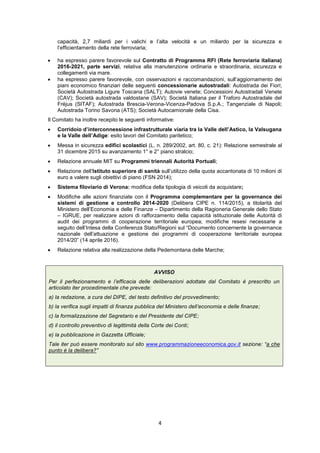 4
capacità, 2,7 miliardi per i valichi e l’alta velocità e un miliardo per la sicurezza e
l’efficientamento della rete ferroviaria;
 ha espresso parere favorevole sul Contratto di Programma RFI (Rete ferroviaria italiana)
2016-2021, parte servizi, relativa alla manutenzione ordinaria e straordinaria, sicurezza e
collegamenti via mare.
 ha espresso parere favorevole, con osservazioni e raccomandazioni, sull’aggiornamento dei
piani economico finanziari delle seguenti concessionarie autostradali: Autostrada dei Fiori;
Società Autostrada Ligure Toscana (SALT); Autovie venete; Concessioni Autostradali Venete
(CAV); Società autostrada valdostane (SAV); Società Italiana per il Traforo Autostradale del
Fréjus (SITAF); Autostrada Brescia-Verona-Vicenza-Padova S.p.A.; Tangenziale di Napoli;
Autostrada Torino Savona (ATS); Società Autocamionale della Cisa.
Il Comitato ha inoltre recepito le seguenti informative:
 Corridoio d’interconnessione infrastrutturale viaria tra la Valle dell’Astico, la Valsugana
e la Valle dell’Adige: esito lavori del Comitato paritetico;
 Messa in sicurezza edifici scolastici (L. n. 289/2002, art. 80, c. 21): Relazione semestrale al
31 dicembre 2015 su avanzamento 1° e 2° piano stralcio;
 Relazione annuale MIT su Programmi triennali Autorità Portuali;
 Relazione dell’Istituto superiore di sanità sull’utilizzo della quota accantonata di 10 milioni di
euro a valere sugli obiettivi di piano (FSN 2014);
 Sistema filoviario di Verona: modifica della tipologia di veicoli da acquistare;
 Modifiche alle azioni finanziate con il Programma complementare per la governance dei
sistemi di gestione e controllo 2014-2020 (Delibera CIPE n. 114/2015), a titolarità del
Ministero dell’Economia e delle Finanze – Dipartimento della Ragioneria Generale dello Stato
– IGRUE, per realizzare azioni di rafforzamento della capacità istituzionale delle Autorità di
audit dei programmi di cooperazione territoriale europea; modifiche resesi necessarie a
seguito dell’Intesa della Conferenza Stato/Regioni sul “Documento concernente la governance
nazionale dell’attuazione e gestione dei programmi di cooperazione territoriale europea
2014/20” (14 aprile 2016).
 Relazione relativa alla realizzazione della Pedemontana delle Marche;
AVVISO
Per il perfezionamento e l’efficacia delle deliberazioni adottate dal Comitato è prescritto un
articolato iter procedimentale che prevede:
a) la redazione, a cura del DIPE, del testo definitivo del provvedimento;
b) la verifica sugli impatti di finanza pubblica del Ministero dell’economia e delle finanze;
c) la formalizzazione del Segretario e del Presidente del CIPE;
d) il controllo preventivo di legittimità della Corte dei Conti;
e) la pubblicazione in Gazzetta Ufficiale;
Tale iter può essere monitorato sul sito www.programmazioneeconomica.gov.it sezione: “a che
punto è la delibera?”
 