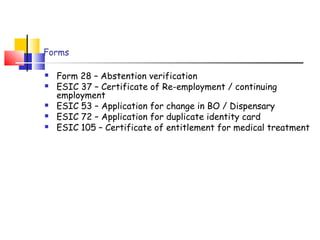 Forms 
 Form 28 – Abstention verification 
 ESIC 37 – Certificate of Re-employment / continuing 
employment 
 ESIC 53 – Application for change in BO / Dispensary 
 ESIC 72 – Application for duplicate identity card 
 ESIC 105 – Certificate of entitlement for medical treatment 
 