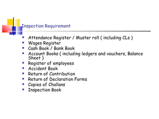 Inspection Requirement 
 Attendance Register / Muster roll ( including CLs ) 
 Wages Register 
 Cash Book / Bank Book 
 Account Books ( including ledgers and vouchers, Balance 
Sheet ) 
 Register of employees 
 Accident Book 
 Return of Contribution 
 Return of Declaration Forms 
 Copies of Challans 
 Inspection Book 
 