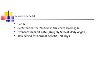 Sickness Benefit 
 For self 
 Contribution for 78 days in the corresponding CP 
 Standard Benefit Rate ( Roughly 50% of daily wages ) 
 Max period of sickness benefit – 91 days 
 