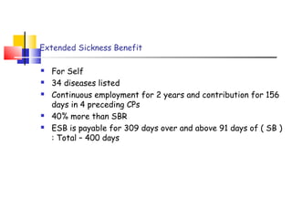 Extended Sickness Benefit 
 For Self 
 34 diseases listed 
 Continuous employment for 2 years and contribution for 156 
days in 4 preceding CPs 
 40% more than SBR 
 ESB is payable for 309 days over and above 91 days of ( SB ) 
: Total – 400 days 
 