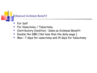 Enhanced Sickness Benefit 
 For Self 
 For Vasectomy / Tubectomy 
 Contributory Condition : Same as Sickness Benefit 
 Double the SBR ( Not less than the daily wage ) 
 Max : 7 days for vasectomy and 14 days for tubectomy 
 