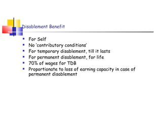 Disablement Benefit 
 For Self 
 No ‘contributory conditions’ 
 For temporary disablement, till it lasts 
 For permanent disablement, for life 
 70% of wages for TDB 
 Proportionate to loss of earning capacity in case of 
permanent disablement 
 