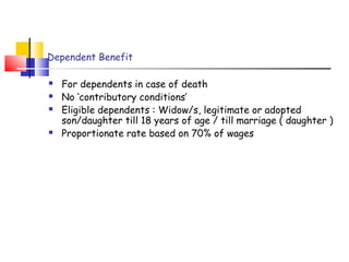 Dependent Benefit 
 For dependents in case of death 
 No ‘contributory conditions’ 
 Eligible dependents : Widow/s, legitimate or adopted 
son/daughter till 18 years of age / till marriage ( daughter ) 
 Proportionate rate based on 70% of wages 
 