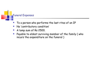 Funeral Expenses 
 To a person who performs the last rites of an IP 
 No ‘contributory condition’ 
 A lump sum of Rs 2500. 
 Payable to eldest surviving member of the family ( who 
incurs the expenditure on the funeral ) 
 