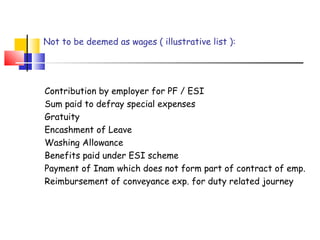 Not to be deemed as wages ( illustrative list ): 
Contribution by employer for PF / ESI 
Sum paid to defray special expenses 
Gratuity 
Encashment of Leave 
Washing Allowance 
Benefits paid under ESI scheme 
Payment of Inam which does not form part of contract of emp. 
Reimbursement of conveyance exp. for duty related journey 
 