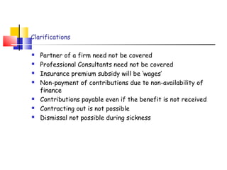 Clarifications 
 Partner of a firm need not be covered 
 Professional Consultants need not be covered 
 Insurance premium subsidy will be ‘wages’ 
 Non-payment of contributions due to non-availability of 
finance 
 Contributions payable even if the benefit is not received 
 Contracting out is not possible 
 Dismissal not possible during sickness 
 