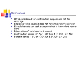 Clarifications 
 OT is considered for contribution purpose and not for 
coverage 
 Employee to be covered does not have the right to opt out 
 Establishments can seek exemption but it is not done now-a-days 
 Bifurcation of total contract amount 
 Contribution period : 1st Apr – 30th Sep & 1st Oct – 31st Mar 
 Benefit period : 1st Jan – 30th Jun & 1st Jul – 31st Dec 
 