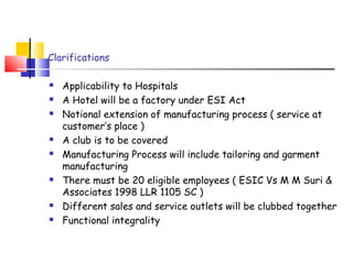 Clarifications 
 Applicability to Hospitals 
 A Hotel will be a factory under ESI Act 
 Notional extension of manufacturing process ( service at 
customer’s place ) 
 A club is to be covered 
 Manufacturing Process will include tailoring and garment 
manufacturing 
 There must be 20 eligible employees ( ESIC Vs M M Suri & 
Associates 1998 LLR 1105 SC ) 
 Different sales and service outlets will be clubbed together 
 Functional integrality 
 