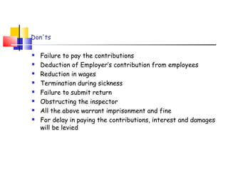Don'ts 
 Failure to pay the contributions 
 Deduction of Employer’s contribution from employees 
 Reduction in wages 
 Termination during sickness 
 Failure to submit return 
 Obstructing the inspector 
 All the above warrant imprisonment and fine 
 For delay in paying the contributions, interest and damages 
will be levied 
 