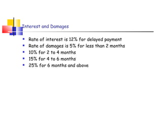Interest and Damages 
 Rate of interest is 12% for delayed payment 
 Rate of damages is 5% for less than 2 months 
 10% for 2 to 4 months 
 15% for 4 to 6 months 
 25% for 6 months and above 
