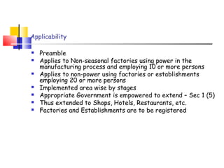 Applicability 
 Preamble 
 Applies to Non-seasonal factories using power in the 
manufacturing process and employing 10 or more persons 
 Applies to non-power using factories or establishments 
employing 20 or more persons 
 Implemented area wise by stages 
 Appropriate Government is empowered to extend – Sec 1 (5) 
 Thus extended to Shops, Hotels, Restaurants, etc. 
 Factories and Establishments are to be registered 
 