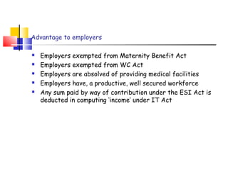 Advantage to employers 
 Employers exempted from Maternity Benefit Act 
 Employers exempted from WC Act 
 Employers are absolved of providing medical facilities 
 Employers have, a productive, well secured workforce 
 Any sum paid by way of contribution under the ESI Act is 
deducted in computing ‘income’ under IT Act 
 