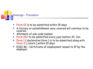 Coverage - Procedure 
 Form 01 is to be submitted within 15 days 
 A factory or establishment once covered will continue to be 
covered 
 Allotment of sub-code number 
 Form 01A to be submitted every year before 31st Jan 
 Form 1 ( declaration form ) is to be submitted along with 
Form 3 ( return ) within 10 days 
 ESIC 86 – Certificate of employment issued to IP by the 
employer 
 
