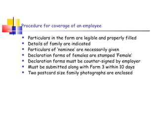 Procedure for coverage of an employee 
 Particulars in the form are legible and properly filled 
 Details of family are indicated 
 Particulars of ‘nominee’ are necessarily given 
 Declaration forms of females are stamped ‘Female’ 
 Declaration forms must be counter-signed by employer 
 Must be submitted along with Form 3 within 10 days 
 Two postcard size family photographs are enclosed 
 