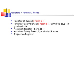 Registers / Returns / Forms 
 Register of Wages ( Form 6 ) 
 Return of contributions ( Form 5 ) – within 42 days – in 
quadruplicate 
 Accident Register ( Form 11 ) 
 Accident Form ( Form 12 ) – within 24 hours 
 Inspection Register 
 