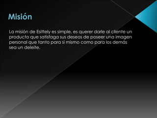 La misión de Esittely es simple, es querer darle al cliente un
producto que satisfaga sus deseos de poseer una imagen
personal que tanto para si mismo como para los demás
sea un deleite.
 