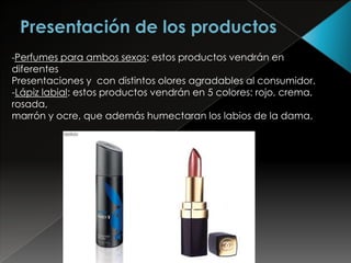 -Perfumes para ambos sexos: estos productos vendrán en
diferentes
Presentaciones y con distintos olores agradables al consumidor.
-Lápiz labial: estos productos vendrán en 5 colores: rojo, crema,
rosada,
marrón y ocre, que además humectaran los labios de la dama.
 