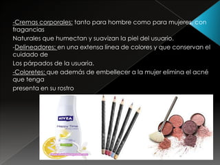 -Cremas corporales: tanto para hombre como para mujeres, con
fragancias
Naturales que humectan y suavizan la piel del usuario.
-Delineadores: en una extensa línea de colores y que conservan el
cuidado de
Los párpados de la usuaria.
-Coloretes: que además de embellecer a la mujer elimina el acné
que tenga
presenta en su rostro
 