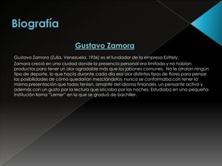 Gustavo Zamora
Gustavo Zamora (Zulia, Venezuela. 1936) es el fundador de la empresa Esittely.
Zamora creció en una ciudad donde la presencia personal era limitada y no habían
productos para tener un olor agradable más que los jabones comunes. No le atraían ningún
tipo de deporte, lo que hacía durante cada día era olor distintos tipos de flores para pensar
las posibilidades de cómo quedarían mezclándolos, nunca se conformaba con tener la
misma presentación que todos tenían, amante del idioma finlandés, un pensante activo y
además con un gusto por la lectura que saciaba por las noches. Estudiaba en una pequeña
institución llama “Lerner” en la que se graduó de bachiller.
 