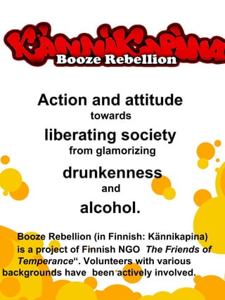   Action and attitude  towards  liberating society  from glamorizing drunkenness and  alcohol.  Booze Rebellion (in Finnish: Kännikapina)  is a project of Finnish NGO  The Friends of  Temperance “. Volunteers with various  backgrounds have  been actively involved. 