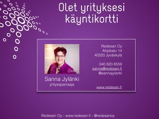 Redesan Oy - www.redesan.ﬁ - @redesanoy
Olet yrityksesi
käyntikortti
Sanna Jylänki
yrityssparraaja
Redesan Oy
Ahjokatu 14
40320 Jyväskylä
040 820 8559
sanna@redesan.ﬁ
@sannajylanki
www.redesan.ﬁ
 