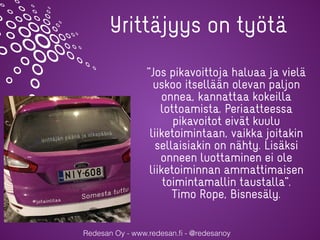Redesan Oy - www.redesan.ﬁ - @redesanoy
Yrittäjyys on työtä
”Jos pikavoittoja haluaa ja vielä
uskoo itsellään olevan paljon
onnea, kannattaa kokeilla
lottoamista. Periaatteessa
pikavoitot eivät kuulu
liiketoimintaan, vaikka joitakin
sellaisiakin on nähty. Lisäksi
onneen luottaminen ei ole
liiketoiminnan ammattimaisen
toimintamallin taustalla”.
Timo Rope, Bisnesäly.
 