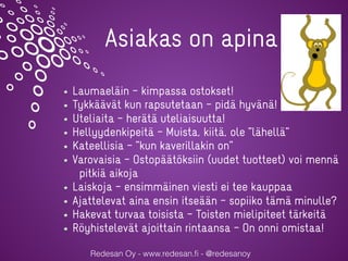 Redesan Oy - www.redesan.ﬁ - @redesanoy
Asiakas on apina
Laumaeläin – kimpassa ostokset!
Tykkäävät kun rapsutetaan – pidä hyvänä!
Uteliaita – herätä uteliaisuutta!
Hellyydenkipeitä – Muista, kiitä, ole ”lähellä”
Kateellisia – ”kun kaverillakin on”
Varovaisia – Ostopäätöksiin (uudet tuotteet) voi mennä
pitkiä aikoja
Laiskoja – ensimmäinen viesti ei tee kauppaa
Ajattelevat aina ensin itseään – sopiiko tämä minulle?
Hakevat turvaa toisista – Toisten mielipiteet tärkeitä
Röyhistelevät ajoittain rintaansa – On onni omistaa!
 