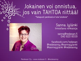 Redesan Oy - www.redesan.ﬁ - @redesanoy
Jokainen voi onnistua,
jos vain TAHTOA riittää!
Sanna Jylänki
Innostava rohkaisija
sanna@redesan.fi
040 820 8559
facebook.com/redesan
@redesanoy @sannajylanki
@sannajylanki @redesanoy
”Takapuoli penkissä ei tule tuloksia!”
 
