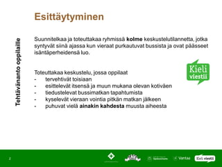 Esittäytyminen

                              Suunnitelkaa ja toteuttakaa ryhmissä kolme keskustelutilannetta, jotka
    Tehtävänanto oppilaille



                              syntyvät siinä ajassa kun vieraat purkautuvat bussista ja ovat päässeet
                              isäntäperheidensä luo.


                              Toteuttakaa keskustelu, jossa oppilaat
                              -   tervehtivät toisiaan
                              -   esittelevät itsensä ja muun mukana olevan kotiväen
                              -   tiedustelevat bussimatkan tapahtumista
                              -   kyselevät vieraan vointia pitkän matkan jälkeen
                              -   puhuvat vielä ainakin kahdesta muusta aiheesta




2
 