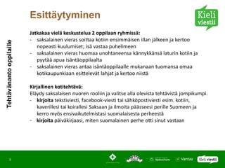 Esittäytyminen
                          Jatkakaa vielä keskustelua 2 oppilaan ryhmissä:
                          - saksalainen vieras soittaa kotiin ensimmäisen illan jälkeen ja kertoo
Tehtävänanto oppilaille




                             nopeasti kuulumiset; isä vastaa puhelimeen
                          - saksalainen vieras huomaa unohtaneensa kännykkänsä laturin kotiin ja
                             pyytää apua isäntäoppilaalta
                          - saksalainen vieras antaa isäntäoppilaalle mukanaan tuomansa omaa
                             kotikaupunkiaan esittelevät lahjat ja kertoo niistä

                          Kirjallinen kotitehtävä:
                          Eläydy saksalaisen nuoren rooliin ja valitse alla olevista tehtävistä jompikumpi.
                          - kirjoita tekstiviesti, facebook-viesti tai sähköpostiviesti esim. kotiin,
                             kaverillesi tai koirallesi Saksaan ja ilmoita päässeesi perille Suomeen ja
                             kerro myös ensivaikutelmistasi suomalaisesta perheestä
                          - kirjoita päiväkirjaasi, miten suomalainen perhe otti sinut vastaan




         3
 