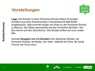 Vorstellungen

                 Lage: Die Schüler in einer finnischen Schule haben mit einigen
                 Schülern aus einer Partnerschule in Deutschland E-Mail-Briefe
Schülerhinweis




                 ausgetauscht. Jetzt kommen einige von ihnen zu der finnischen Schule
                 zu Besuch. Die Gäste übernachten bei den finnischen Schülern. Der
                 Bus kommt auf dem Schulhof an. Die Schüler treffen sich zum ersten
                 Mal.

                 Gründet Gruppen von 3-4 Schülern (ein deutscher Schüler, ein
                 finnischer Schüler, die Mutter, der Vater, vielleicht die Oma, der beste
                 Freund, der Hund usw.).




       4
 