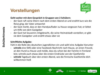 Vorstellungen
                 Geht weiter mit dem Gespräch in Gruppen von 2 Schülern:
                 - der Gast ruft seine Eltern nach dem ersten Abend an und erzählt kurz wie die
                   Reise ging; der Vater antwortet
                 - der Gast merkt, dass er den Handyauflader zu Hause vergessen hat; er bittet
Schülerhinweis




                   um Hilfe von dem Gastgeber
                 - der Gast hat Souvenirs mitgebracht, die seine Heimatstadt vorstellen; er gibt
                   sie dem Gastgeber und erzählt etwas über sie

                 Schriftliche Aufgabe:
                 Fühl in die Rolle des deutschen Jugendlichen ein und wähl eine Aufgabe hierunter
                 - schreib eine SMS oder eine Facebook-Nachricht nach Hause, an einen Freund,
                    an den Hund zu Hause und melde, dass du schon bei der Familie in Finnland
                    bist; schreib auch etwas über die ersten Eindrücke von der Gastfamilie
                 - schreib Tagebuch über den ersten Abend, wie die finnische Gastfamilie dich
                    willkommen hieß



       6
 
