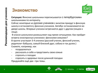 Рекомендация для учеников
                            Знакомство
                            Ситуация: Финские школьники переписывается с петербургскими
                            школьниками по интернету.
                            Сейчас некоторые из русских учеников с визитом приедут в финскую
                            школу и остановятся у финских учеников. Автобус останавливается во
                            дворе школы. Впервые ученики встречаются друг с другом (лицом к
                            лицу).
                             В классе школьники размышляют над тремя ситуациями. Как пройдет
                            встреча иностранных учеников с финскими семьями?
                            В группе участвуют 3-4 ученика (русский ученик, финский ученик,
                            родители+ бабушка, самый близкий друг, собака и так далее.)
                            Скажете, например, как
                            - поздороваться
                            - рассказать о себе и представить свою семью
                            - спросить о поездке
                            - спросить о здоровье после длинной поездки
                            Придумайте ещё две –три темы.


4
 
