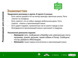 Знакомство
Рекомендация для учеников




                            Продолжите разговоры в группе. В группе 2 ученика:
                            -  Гость звонит домой в тот же вечер приезда в финскую школу. Папа
                                ответит по телефону.
                            -  Гость заметит, что он забыл зарядка мобильника дома. Гость
                                спросит помочь у принимающей семьи.
                            -  Гость дарит подарки, привезенные им из своего города в знак
                                благодарности принимающей семье и расскажет о подарках.

                            Письменное домашнее задание:
                                - Напишите sms, сообщение в Фэйсбук или электронную почту,
                                  например, домой, друзьям, своей собаке в Питер. Сообщите,
                                  что вы доехали в Финляндию.
                                - Напишите также первые впечатления о принимающей семье.




               5
 