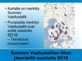 ●   Kartalle on merkitty
    Suomen
    Vaellustallit
●   Punaisella merkityt
    Vaellustallit ovat
    esillä osastolla
    5D18
    – Tervetuloa
    tutustumaan!

     Suomen Vaellustallien liiton
      jäsentallit osastolla 5D18
 