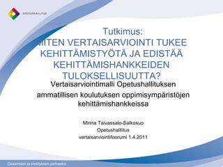 	Tutkimus: MITEN VERTAISARVIOINTI TUKEE KEHITTÄMISTYÖTÄ JA EDISTÄÄ KEHITTÄMISHANKKEIDEN TULOKSELLISUUTTA? Vertaisarviointimalli Opetushallituksen  ammatillisen koulutuksen oppimisympäristöjen kehittämishankkeissa Minna Taivassalo-Salkosuo Opetushalllitus vertaisarviointifoorumi 1.4.2011 