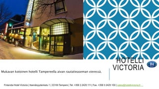 HOTELLI 
VICTORIA 
Mukavan kotoinen hotelli Tampereella aivan rautatieaseman vieressä. 
Finlandia Hotel Victoria | Itsenäisyydenkatu 1 | 33100 Tampere | Tel. +358 3 2425 111 | Fax. +358 3 2425 100 | sales@hotellivictoria.fi 
 